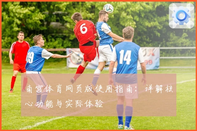 南宫体育网页版使用指南：详解核心功能与实际体验