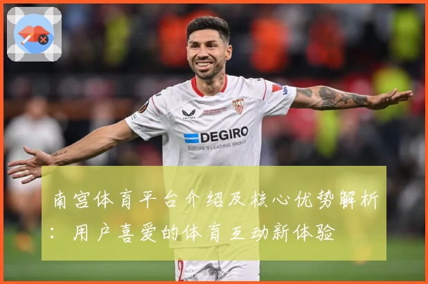 南宫体育平台介绍及核心优势解析：用户喜爱的体育互动新体验