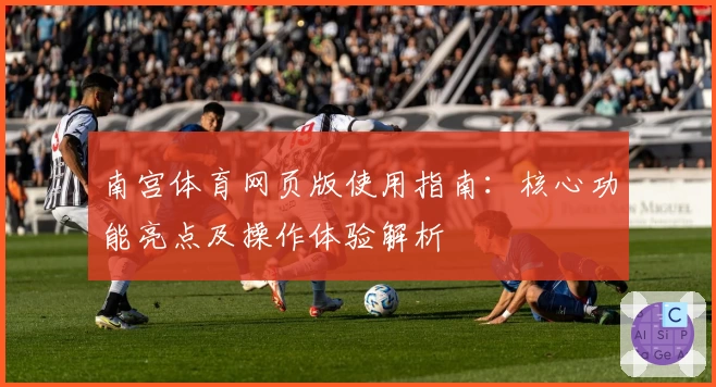 南宫体育网页版使用指南：核心功能亮点及操作体验解析
